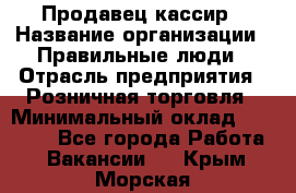 Продавец-кассир › Название организации ­ Правильные люди › Отрасль предприятия ­ Розничная торговля › Минимальный оклад ­ 30 000 - Все города Работа » Вакансии   . Крым,Морская